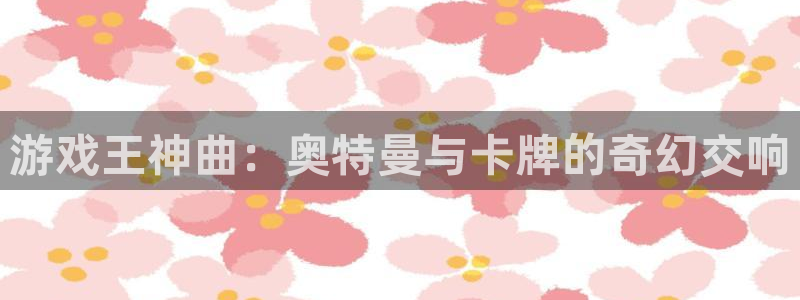 杏运娱乐注册流程：游戏王神曲：奥特曼与卡牌的奇幻交响