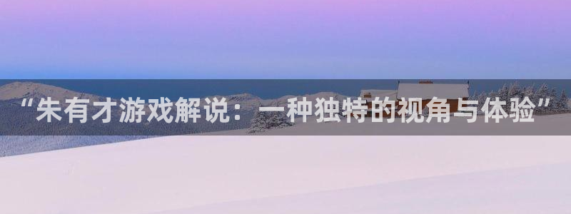 杏运娱乐注册流程：“朱有才游戏解说：一种独特的视角与体验”